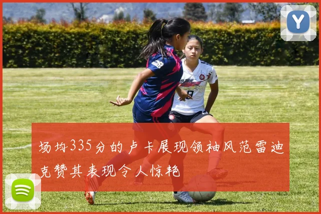 场均335分的卢卡展现领袖风范雷迪克赞其表现令人惊艳