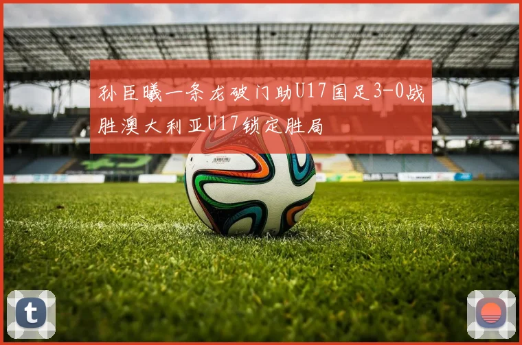 孙臣曦一条龙破门助U17国足3-0战胜澳大利亚U17锁定胜局