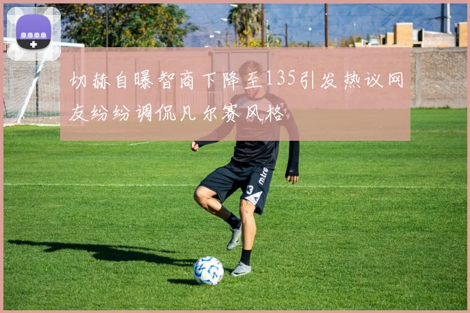 切赫自曝智商下降至135引发热议网友纷纷调侃凡尔赛风格