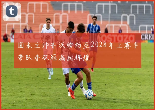 国米主帅齐沃续约至2028年上赛季带队夺双冠成就辉煌