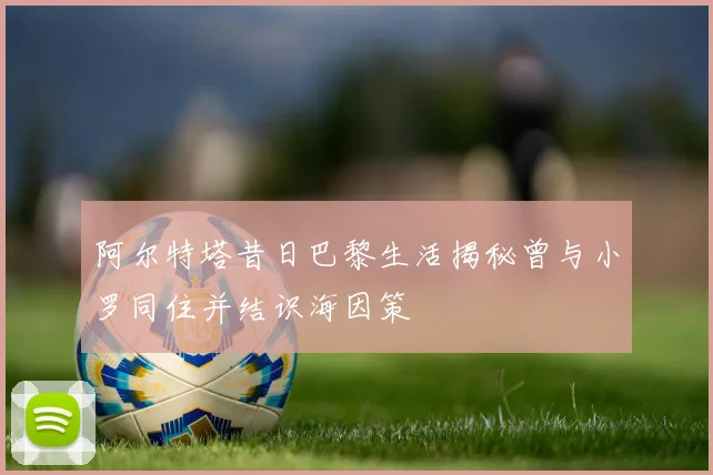 阿尔特塔昔日巴黎生活揭秘曾与小罗同住并结识海因策