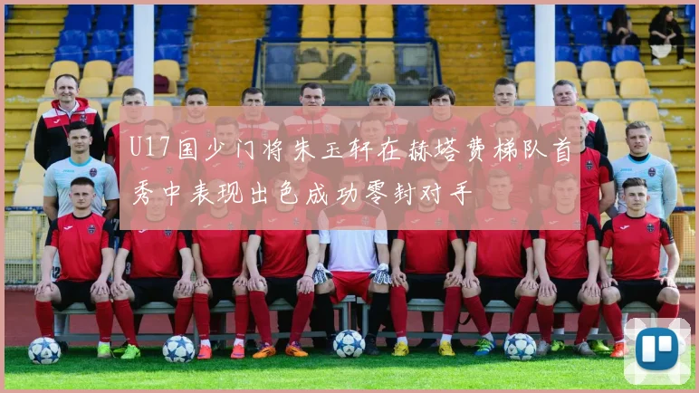 U17国少门将朱玉轩在赫塔费梯队首秀中表现出色成功零封对手