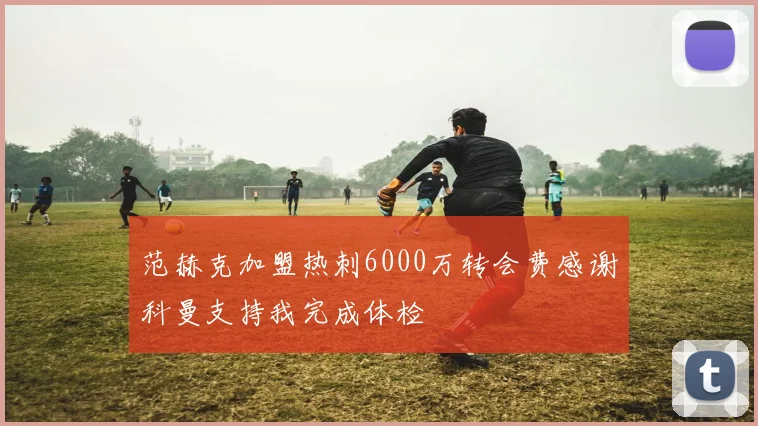 范赫克加盟热刺6000万转会费感谢科曼支持我完成体检