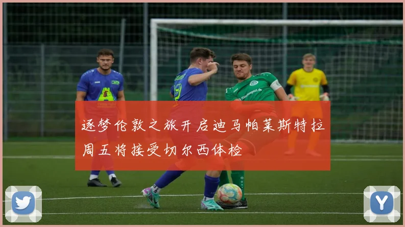 逐梦伦敦之旅开启迪马帕莱斯特拉周五将接受切尔西体检