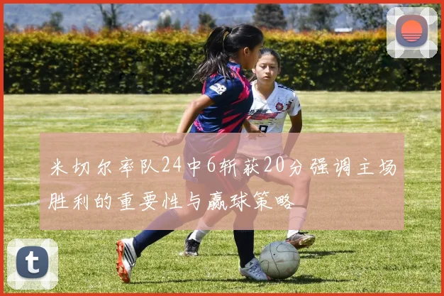 米切尔率队24中6斩获20分强调主场胜利的重要性与赢球策略