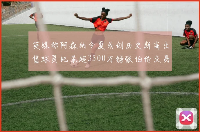 英媒称阿森纳今夏或创历史新高出售球员纪录超3500万镑张伯伦交易