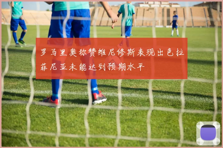 罗马里奥称赞维尼修斯表现出色拉菲尼亚未能达到预期水平