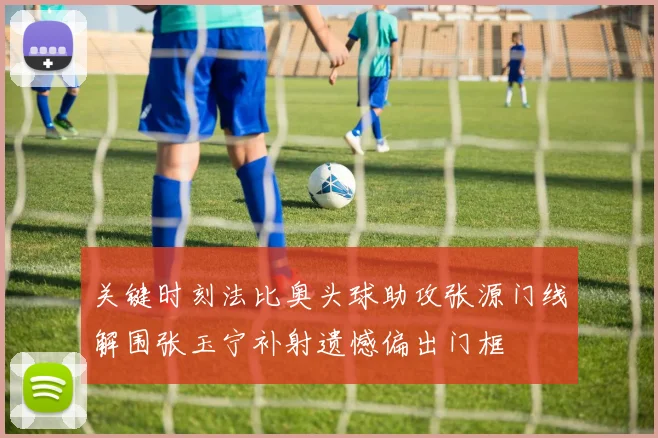 关键时刻法比奥头球助攻张源门线解围张玉宁补射遗憾偏出门框