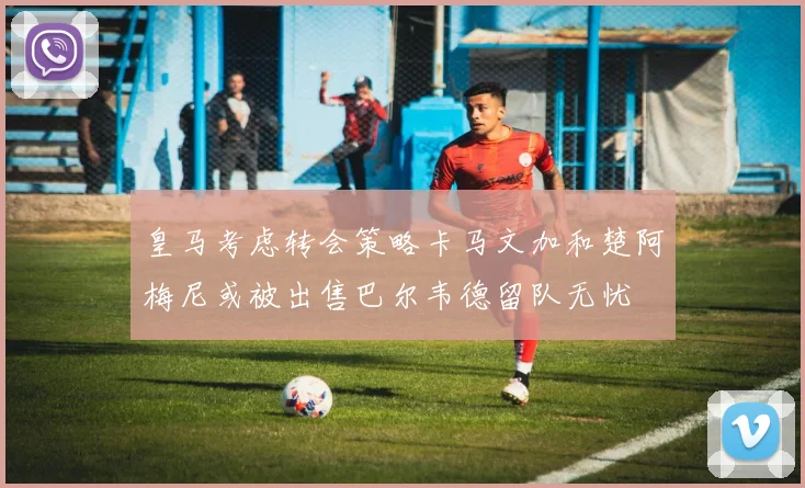 皇马考虑转会策略卡马文加和楚阿梅尼或被出售巴尔韦德留队无忧
