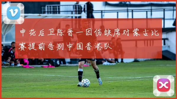 申花后卫陈晋一因伤缺席对蒙古比赛提前告别中国香港队