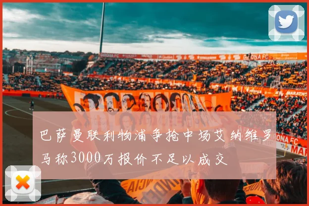 巴萨曼联利物浦争抢中场艾纳维罗马称3000万报价不足以成交