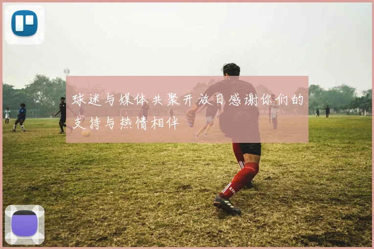 球迷与媒体共聚开放日感谢你们的支持与热情相伴