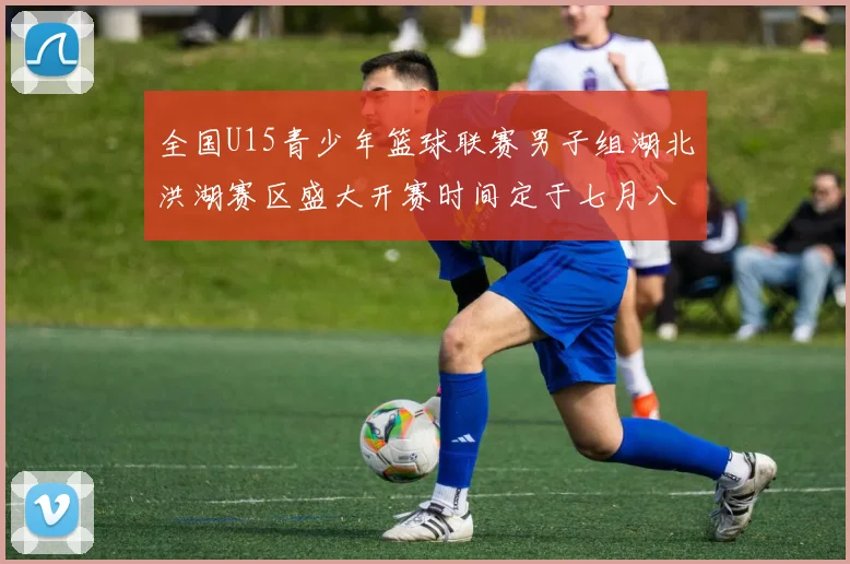 全国U15青少年篮球联赛男子组湖北洪湖赛区盛大开赛时间定于七月八日至十三日