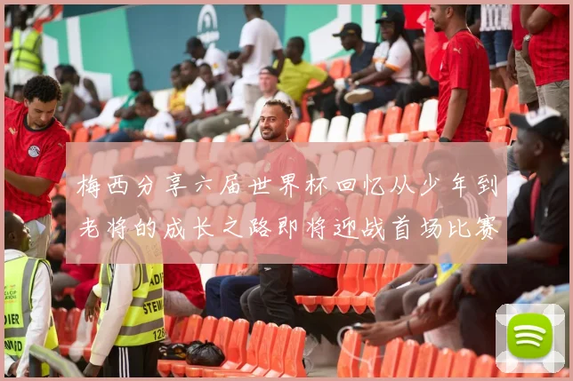 梅西分享六届世界杯回忆从少年到老将的成长之路即将迎战首场比赛