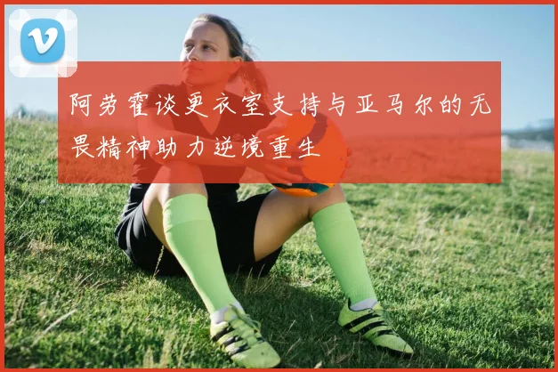 阿劳霍谈更衣室支持与亚马尔的无畏精神助力逆境重生