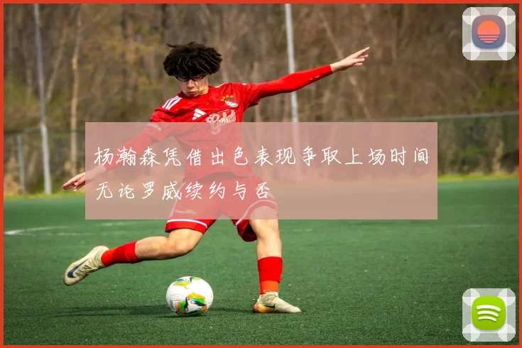 杨瀚森凭借出色表现争取上场时间无论罗威续约与否