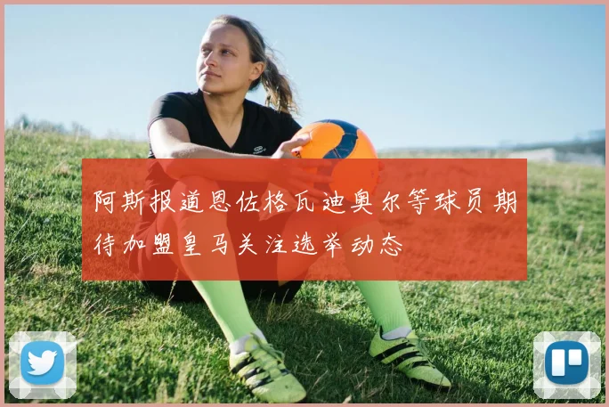 阿斯报道恩佐格瓦迪奥尔等球员期待加盟皇马关注选举动态