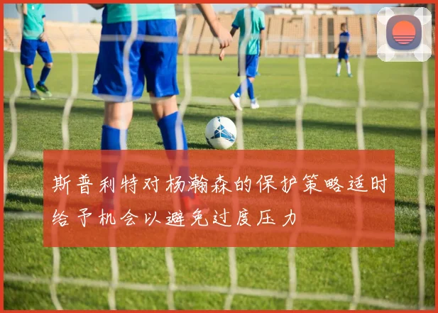 斯普利特对杨瀚森的保护策略适时给予机会以避免过度压力